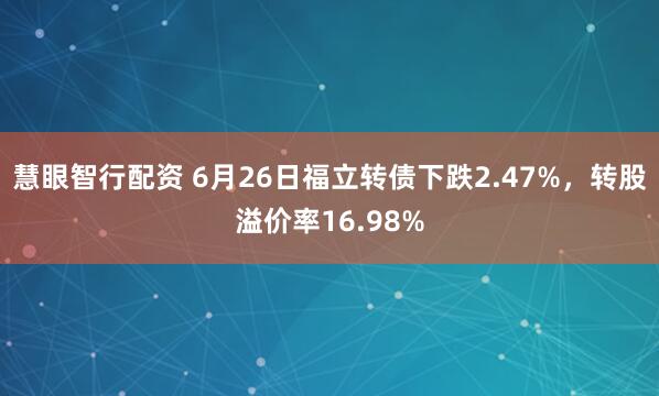 慧眼智行配资 6月26日福立转债下跌2.47%，转股溢价率16.98%