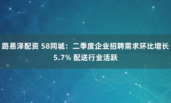 路易泽配资 58同城：二季度企业招聘需求环比增长5.7% 配送行业活跃