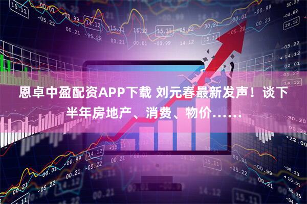 恩卓中盈配资APP下载 刘元春最新发声！谈下半年房地产、消费、物价……
