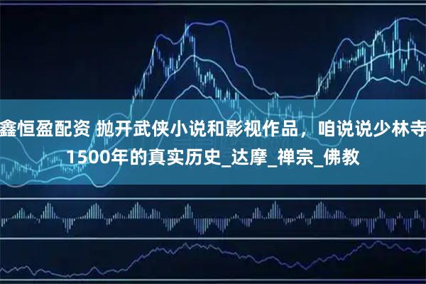 鑫恒盈配资 抛开武侠小说和影视作品，咱说说少林寺1500年的真实历史_达摩_禅宗_佛教