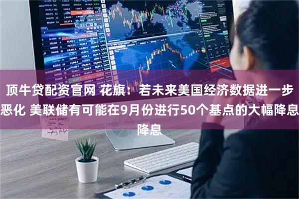顶牛贷配资官网 花旗：若未来美国经济数据进一步恶化 美联储有可能在9月份进行50个基点的大幅降息