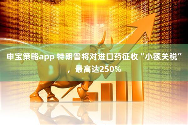 申宝策略app 特朗普将对进口药征收“小额关税”，最高达250%
