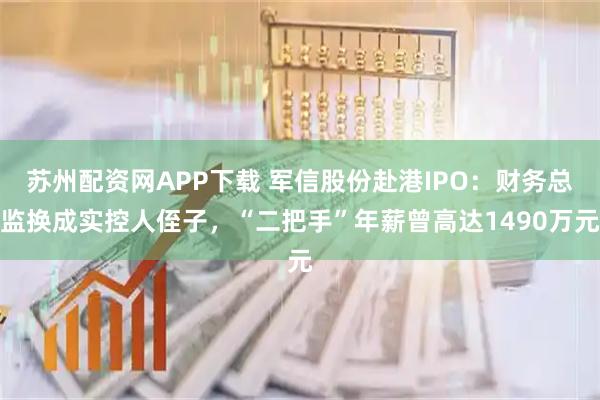苏州配资网APP下载 军信股份赴港IPO：财务总监换成实控人侄子，“二把手”年薪曾高达1490万元