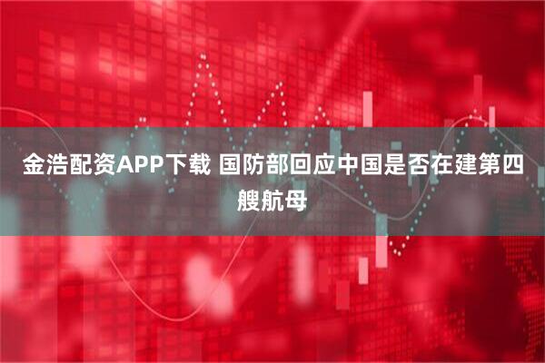 金浩配资APP下载 国防部回应中国是否在建第四艘航母