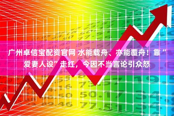 广州卓信宝配资官网 水能载舟、亦能覆舟！靠“爱妻人设”走红，今因不当言论引众怒