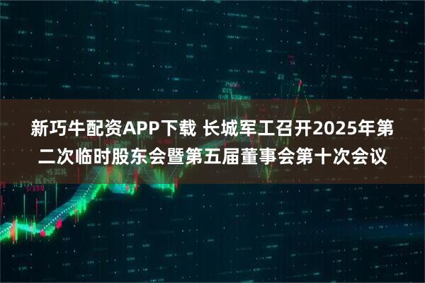 新巧牛配资APP下载 长城军工召开2025年第二次临时股东会暨第五届董事会第十次会议