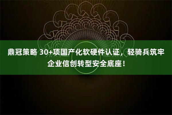 鼎冠策略 30+项国产化软硬件认证，轻骑兵筑牢企业信创转型安全底座！
