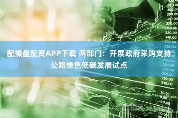 配操盘配资APP下载 两部门：开展政府采购支持公路绿色低碳发展试点