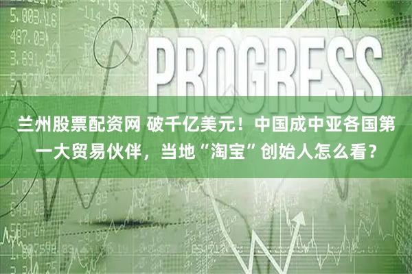 兰州股票配资网 破千亿美元！中国成中亚各国第一大贸易伙伴，当地“淘宝”创始人怎么看？