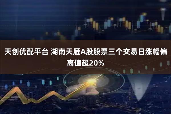 天创优配平台 湖南天雁A股股票三个交易日涨幅偏离值超20%